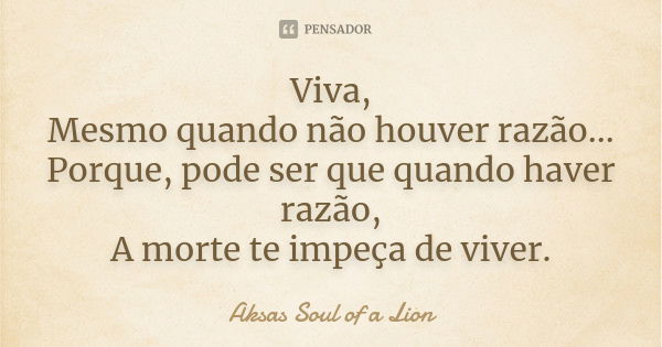 Viva, Mesmo quando não houver razão... Porque, pode ser que quando haver razão, A morte te impeça de viver.... Frase de Aksas Soul of a Lion.