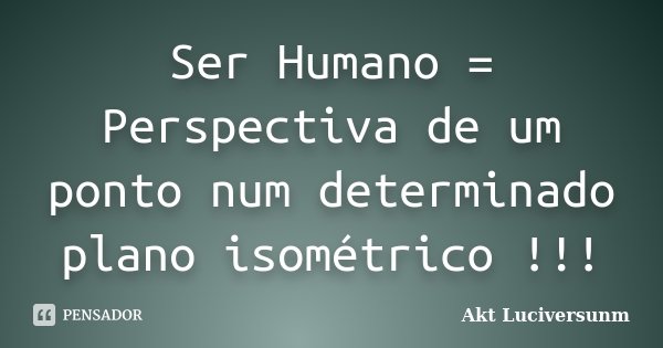 Ser Humano = Perspectiva de um ponto num determinado plano isométrico !!!... Frase de Akt Luciversunm.