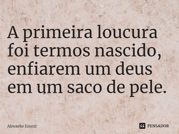 ⁠A primeira loucura foi termos nascido, enfiarem um deus em um saco de pele.... Frase de Akwaeke Emezi.
