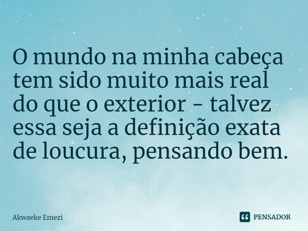 ⁠O mundo na minha cabeça tem sido muito mais real do que o exterior - talvez essa seja a definição exata de loucura, pensando bem.... Frase de Akwaeke Emezi.