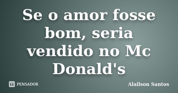 Se o amor fosse bom, seria vendido no Mc Donald's... Frase de Alailson Santos.