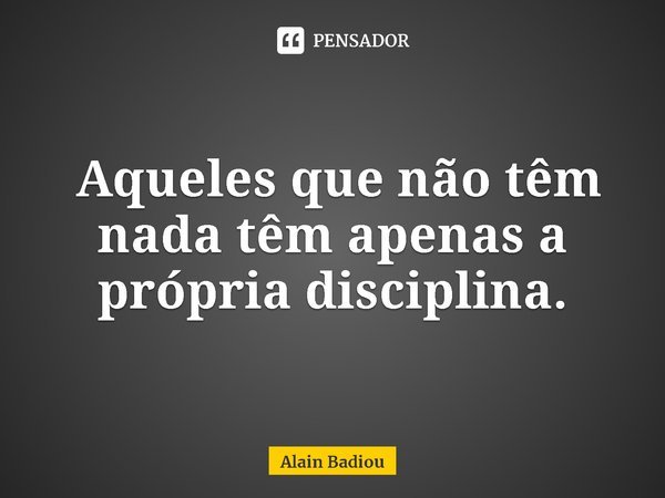 ⁠ Aqueles que não têm nada têm apenas a própria disciplina.... Frase de Alain Badiou.