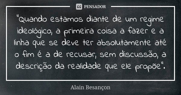 “Quando estamos diante de um regime ideológico, a primeira coisa a fazer e a linha que se deve ter absolutamente até o fim é a de recusar, sem discussão, a desc... Frase de Alain Besançon.