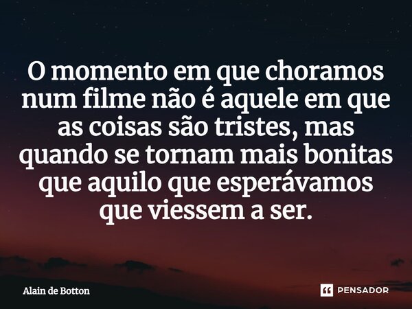 ⁠O momento em que choramos num filme não é aquele em que as coisas são tristes, mas quando se tornam mais bonitas que aquilo que esperávamos que viessem a ser.... Frase de Alain de Botton.