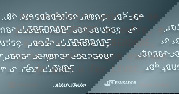 No verdadeiro amor, dá-se plena LIBERDADE ao outro, e o outro, pela LIBERDADE, torna-se para sempre escravo de quem o fez LIVRE.... Frase de Alain Delon.