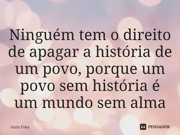 ⁠Ninguém tem o direito de apagar a história de um povo, porque um povo sem história é um mundo sem alma.... Frase de Alain Foka.