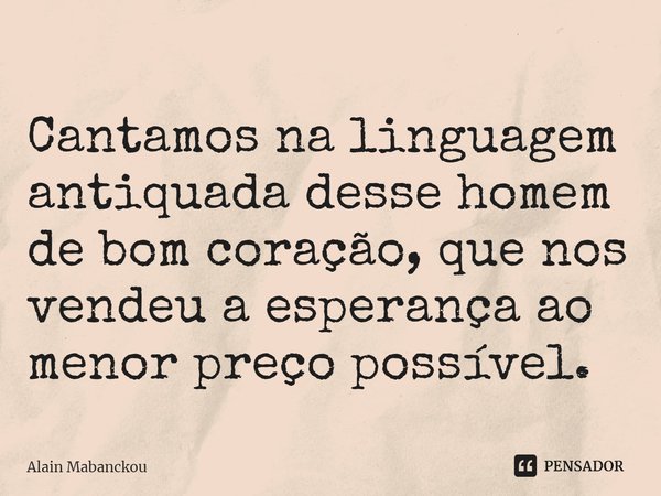 Cantamos na linguagem antiquada desse homem de bom coração, que nos vendeu a esperança ao menor preço possível.... Frase de Alain Mabanckou.