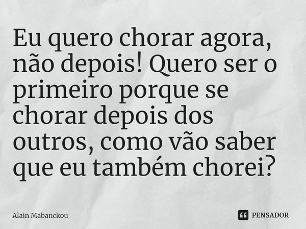 ⁠Eu quero chorar agora, não depois! Quero ser o primeiro porque se chorar depois dos outros, como vão saber que eu também chorei?... Frase de Alain Mabanckou.