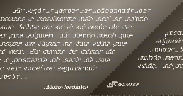 Eu vejo a gente se afastando aos poucos e realmente não sei se sinto sua falta ou se é só medo de te perder pra alguém. Eu tenho medo que alguém ocupe um lugar ... Frase de Alaiza Verônica.