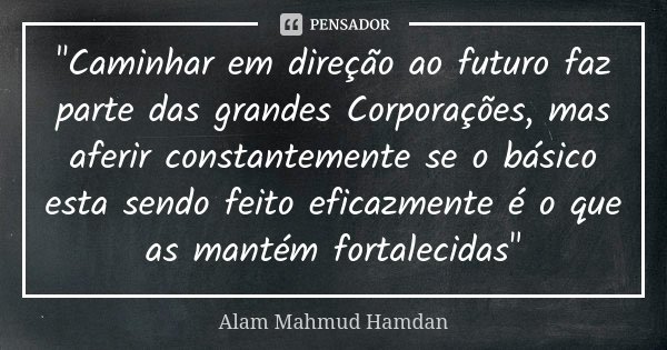 "Caminhar em direção ao futuro faz parte das grandes Corporações, mas aferir constantemente se o básico esta sendo feito eficazmente é o que as mantém fort... Frase de Alam Mahmud Hamdan.