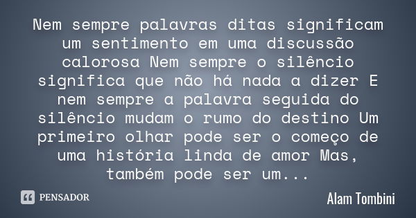 Nem sempre palavras ditas significam um sentimento em uma discussão calorosa Nem sempre o silêncio significa que não há nada a dizer E nem sempre a palavra segu... Frase de Alam Tombini.