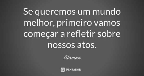 Se queremos um mundo melhor, primeiro vamos começar a refletir sobre nossos atos.... Frase de Alaman.