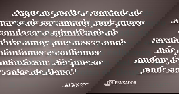 trago no peito a vontade de amar e de ser amado, pois quero conhecer o significado do verdadeiro amor, que nasce onde não plantamos e colhemos ondem já plantara... Frase de ALAN77.