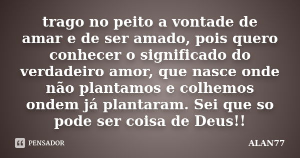 trago no peito a vontade de amar e de ser amado, pois quero conhecer o significado do verdadeiro amor, que nasce onde não plantamos e colhemos ondem já plantara... Frase de ALAN77.