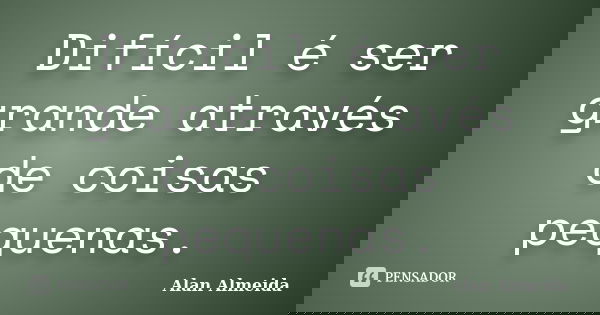Difícil é ser grande através de coisas pequenas.... Frase de Alan Almeida.