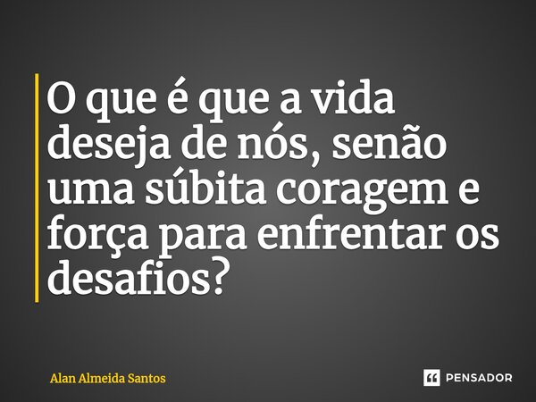 ⁠O que é que a vida deseja de nós, senão uma súbita coragem e força para enfrentar os desafios?... Frase de Alan Almeida Santos.