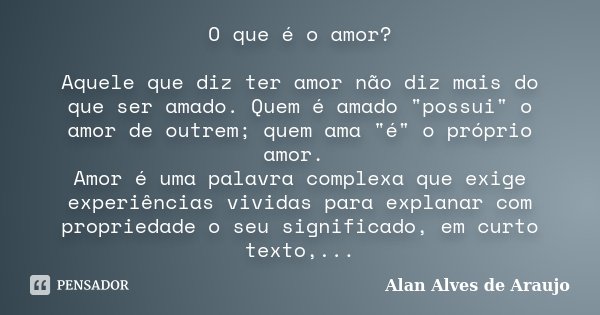 O que é o amor? Aquele que diz ter amor não diz mais do que ser amado. Quem é amado "possui" o amor de outrem; quem ama "é" o próprio amor. ... Frase de Alan Alves de Araujo.