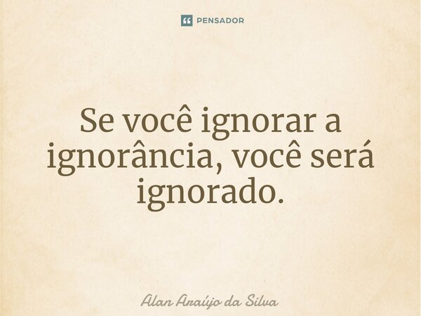 Se você ignorar a ignorância, você será ignorado.... Frase de Alan Araújo da Silva.