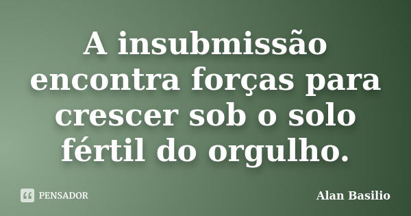 A insubmissão encontra forças para crescer sob o solo fértil do orgulho.... Frase de Alan Basilio.