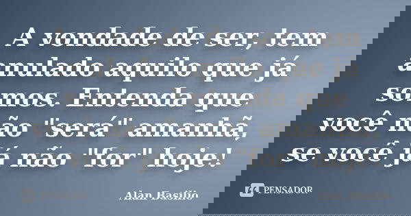 A vondade de ser, tem anulado aquilo que já somos. Entenda que você não "será" amanhã, se você já não "for" hoje!... Frase de Alan Basilio.