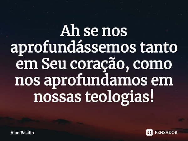 ⁠Ah se nos aprofundássemos tanto em Seu coração, como nos aprofundamos em nossas teologias!... Frase de Alan Basilio.