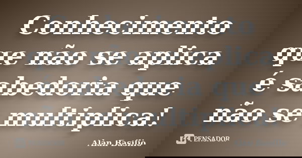 Conhecimento que não se aplica é sabedoria que não se multiplica!... Frase de Alan Basilio.