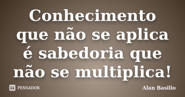 Conhecimento que não se aplica é sabedoria que não se multiplica!... Frase de Alan Basilio.