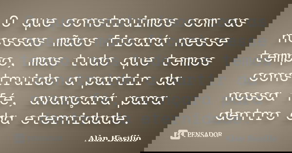 O que construimos com as nossas mãos ficará nesse tempo, mas tudo que temos construido a partir da nossa fé, avançará para dentro da eternidade.... Frase de Alan Basilio.