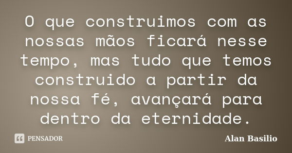 O que construimos com as nossas mãos ficará nesse tempo, mas tudo que temos construido a partir da nossa fé, avançará para dentro da eternidade.... Frase de Alan Basilio.