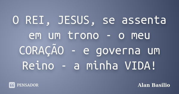 O REI, JESUS, se assenta em um trono - o meu CORAÇÃO - e governa um Reino - a minha VIDA!... Frase de Alan Basilio.