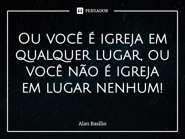 ⁠Ou você é igreja em qualquer lugar, ou você não é igreja em lugar nenhum!... Frase de Alan Basilio.