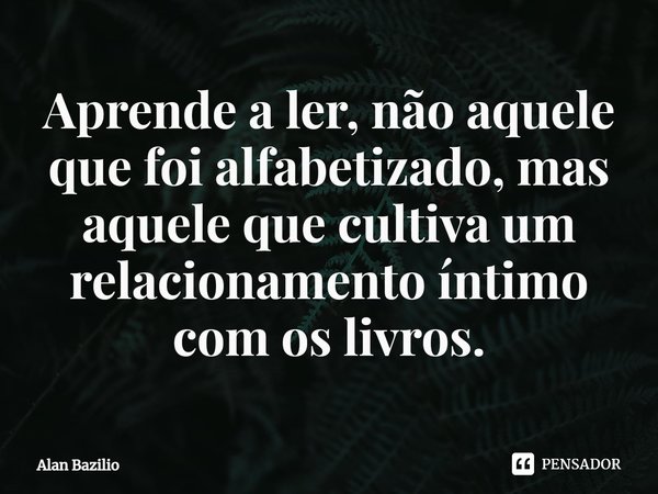 ⁠Aprende a ler, não aquele que foi alfabetizado, mas aquele que cultiva um relacionamento íntimo com os livros.... Frase de Alan Bazilio.