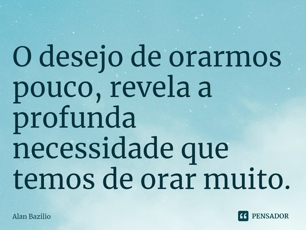 ⁠O desejo de orarmos pouco, revela a profunda necessidade que temos de orar muito.... Frase de Alan Bazilio.