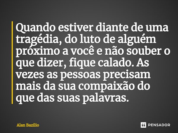 ⁠Quando estiver diante de uma tragédia, do luto de alguém próximo a você e não souber o que dizer, fique calado. As vezes as pessoas precisam mais da sua compai... Frase de Alan Bazilio.