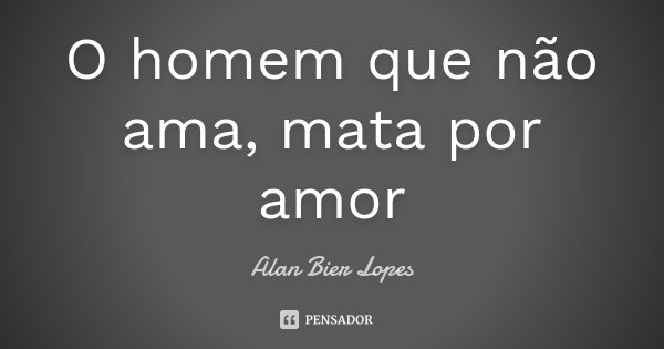 O homem que não ama, mata por amor... Frase de Alan Bier Lopes.