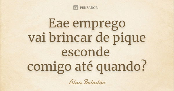 Eae emprego vai brincar de pique esconde comigo até quando?... Frase de Alan Boladão.