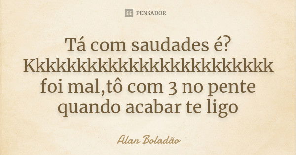 Tá com saudades é? Kkkkkkkkkkkkkkkkkkkkkkkk foi mal,tô com 3 no pente quando acabar te ligo... Frase de Alan Boladão.