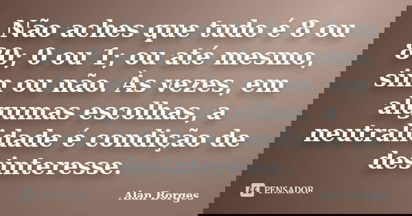 Não aches que tudo é 8 ou 80; 0 ou 1; ou até mesmo, sim ou não. Às vezes, em algumas escolhas, a neutralidade é condição de desinteresse.... Frase de Alan Borges.