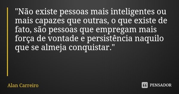 "Não existe pessoas mais inteligentes ou mais capazes que outras, o que existe de fato, são pessoas que empregam mais força de vontade e persistência naqui... Frase de Alan Carreiro.