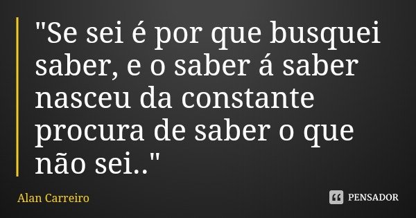 "Se sei é por que busquei saber, e o saber á saber nasceu da constante procura de saber o que não sei.."... Frase de Alan Carreiro.