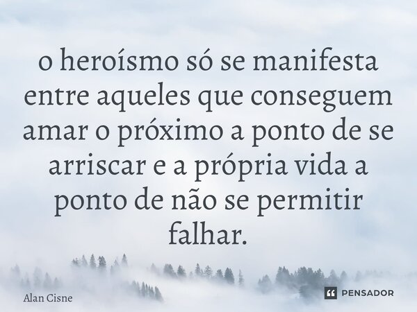 ⁠o heroísmo só se manifesta entre aqueles que conseguem amar o próximo a ponto de se arriscar e a própria vida a ponto de não se permitir falhar.... Frase de Alan Cisne.