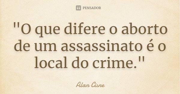 "O que difere o aborto de um assassinato é o local do crime."... Frase de Alan Cisne.
