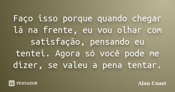 Faço isso porque quando chegar lá na frente, eu vou olhar com satisfação, pensando eu tentei. Agora só você pode me dizer, se valeu a pena tentar.... Frase de Alan Coast.