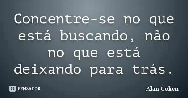 Concentre-se no que está buscando, não no que está deixando para trás.... Frase de Alan Cohen.