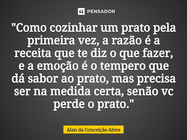 "Como cozinhar um prato pela primeira vez, a razão é a receita que te diz o que fazer, e a emoção é o tempero que dá sabor ao prato, mas precisa ser na med... Frase de Alan da Conceição Alves.