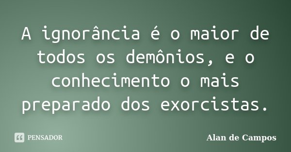 A ignorância é o maior de todos os demônios, e o conhecimento o mais preparado dos exorcistas.... Frase de Alan de Campos.