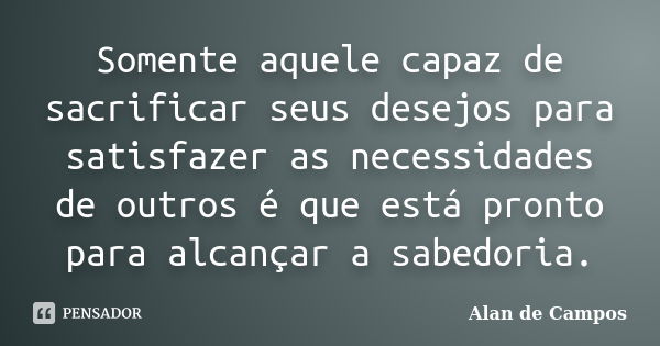 Somente aquele capaz de sacrificar seus desejos para satisfazer as necessidades de outros é que está pronto para alcançar a sabedoria.... Frase de Alan de Campos.