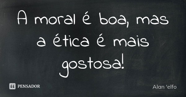 A moral é boa, mas a ética é mais gostosa!... Frase de Alan 'elfo'.