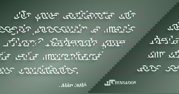 Do que adianta do desejo possuir a mais bela flor? Sabendo que um dia ela murchará aos seus cuidados.... Frase de Alan 'elfo'.