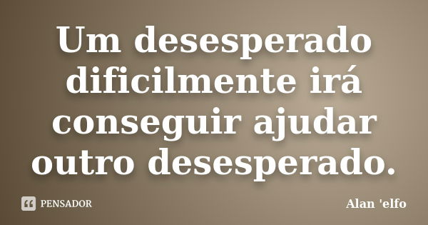 Um desesperado dificilmente irá conseguir ajudar outro desesperado.... Frase de Alan 'elfo'.